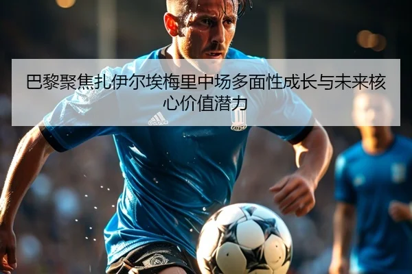 巴黎聚焦扎伊尔埃梅里中场多面性成长与未来核心价值潜力