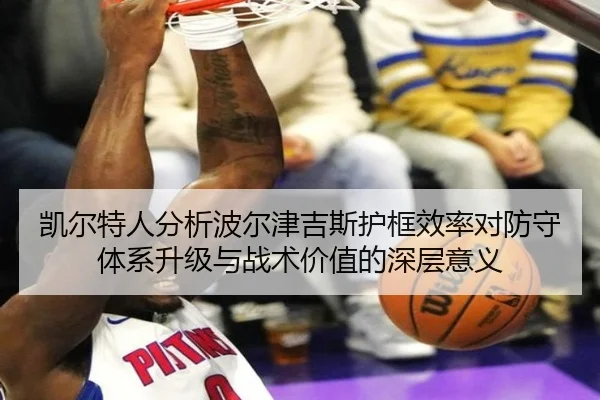 凯尔特人分析波尔津吉斯护框效率对防守体系升级与战术价值的深层意义