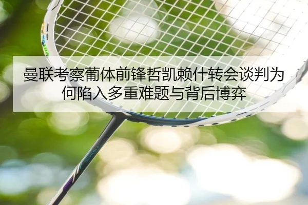 曼联考察葡体前锋哲凯赖什转会谈判为何陷入多重难题与背后博弈