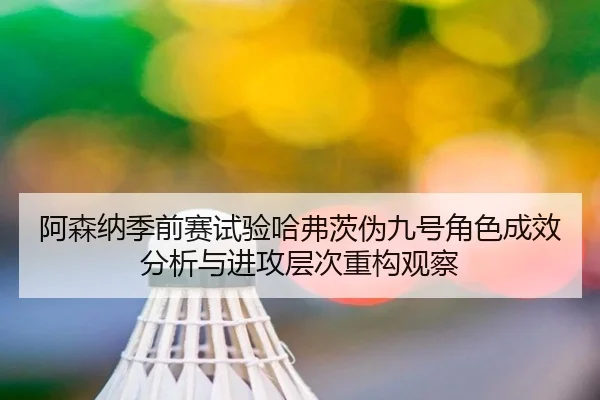 阿森纳季前赛试验哈弗茨伪九号角色成效分析与进攻层次重构观察