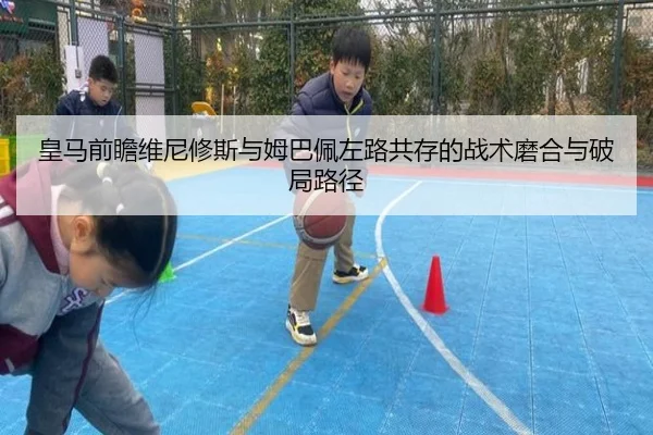 皇马前瞻维尼修斯与姆巴佩左路共存的战术磨合与破局路径