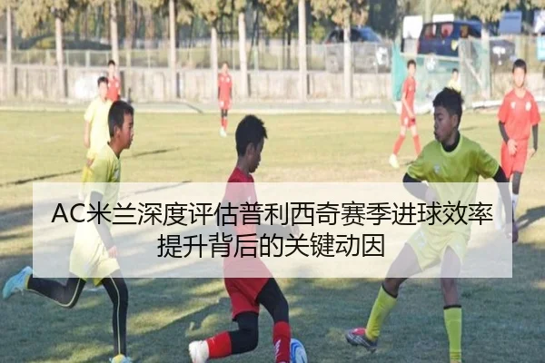 AC米兰深度评估普利西奇赛季进球效率提升背后的关键动因