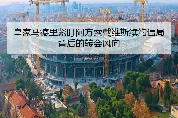 皇家马德里紧盯阿方索戴维斯续约僵局背后的转会风向