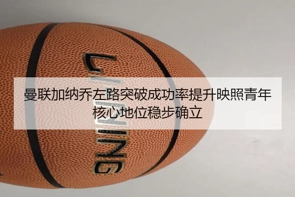 曼联加纳乔左路突破成功率提升映照青年核心地位稳步确立