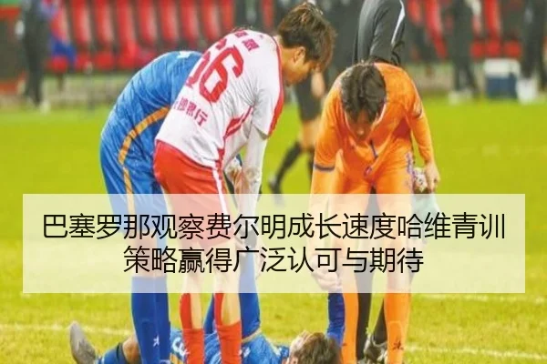 巴塞罗那观察费尔明成长速度哈维青训策略赢得广泛认可与期待